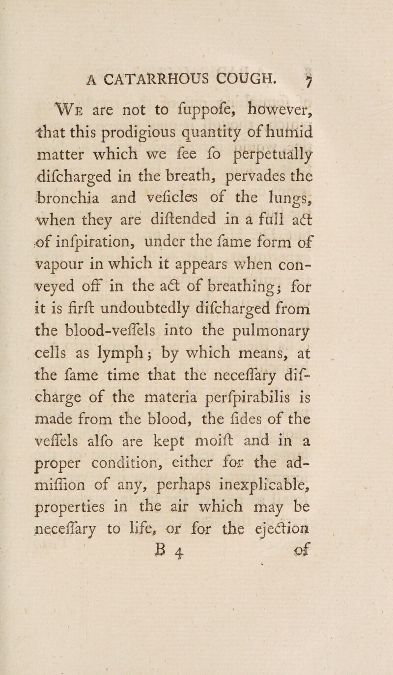 We are not to fuppofe, however, that this prodigious quantity of humid matter which we fee fo perpetually difcharged in the breath, pervades the bronchia and veficles of the lungs, when they are diltended in a full ad: of infpiration, under the fame form of vapour in which it appears when con¬ veyed off in the ad: of breathing; for it is firft undoubtedly difcharged from the blood-veffels into the pulmonary cells as lymph; by which means, at the fame time that the neceffary dis¬ charge of the materia perfpirabilis is made from the blood, the fides of the veffels alfo are kept moift and in a proper condition, either for the ad- million of any, perhaps inexplicable, properties in the air which may be neceffary to life, or for the ejedion B 4 of