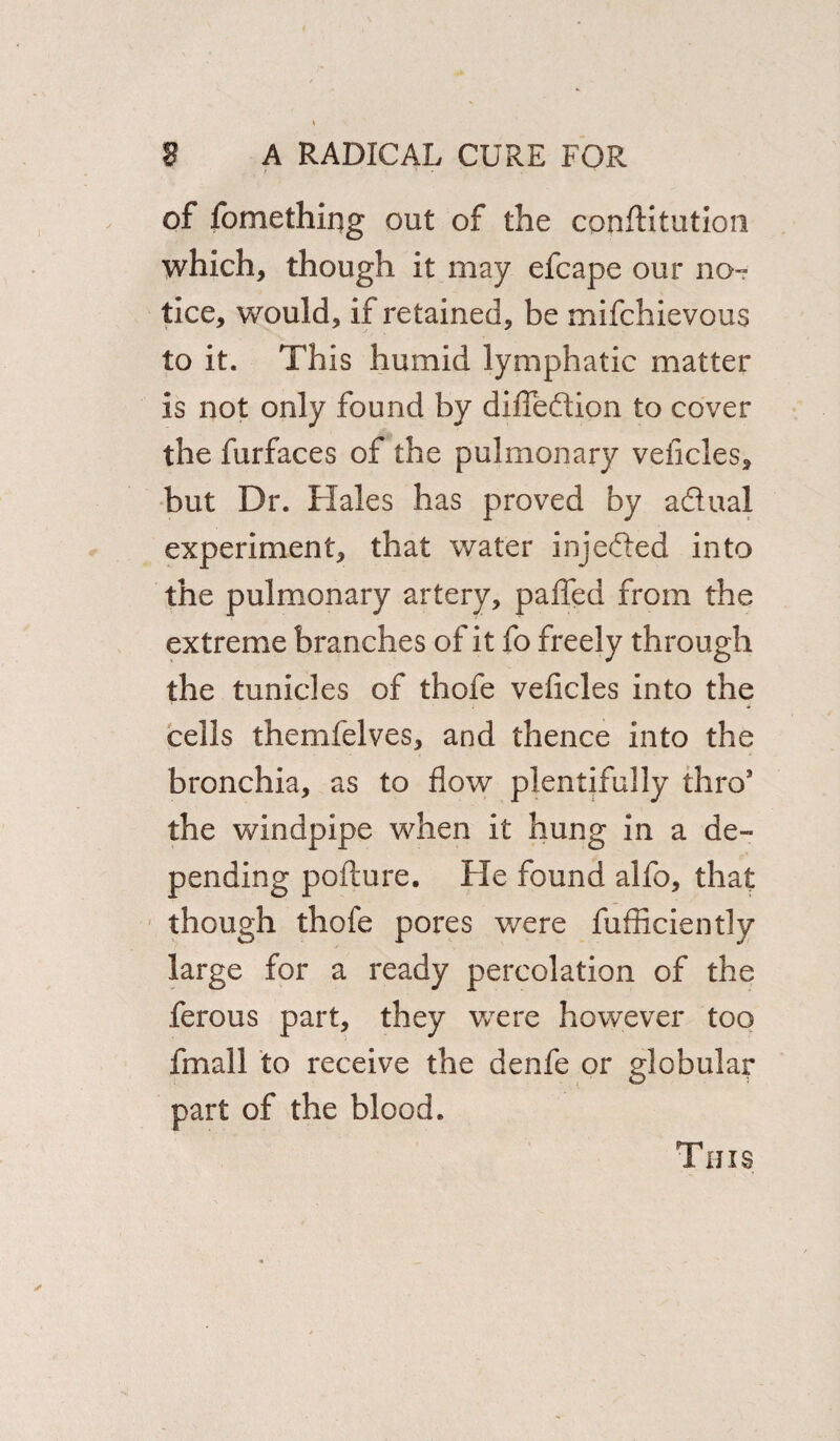 of fomething out of the conftitution which, though it may efcape our no¬ tice, would, if retained, be mifchievous to it. This humid lymphatic matter is not only found by difiedion to cover the furfaces of the pulmonary veiicles, but Dr. Hales has proved by adual experiment, that water injeded into the pulmonary artery, palled from the extreme branches of it fo freely through the tunicles of thofe veiicles into the cells themlelves, and thence into the bronchia, as to flow plentifully thro1 the windpipe when it hung in a de¬ pending pollute. He found alfo, that though thofe pores were fufficiently large for a ready percolation of the ferous part, they were however too fmall to receive the denfe or globular part of the blood. Tims