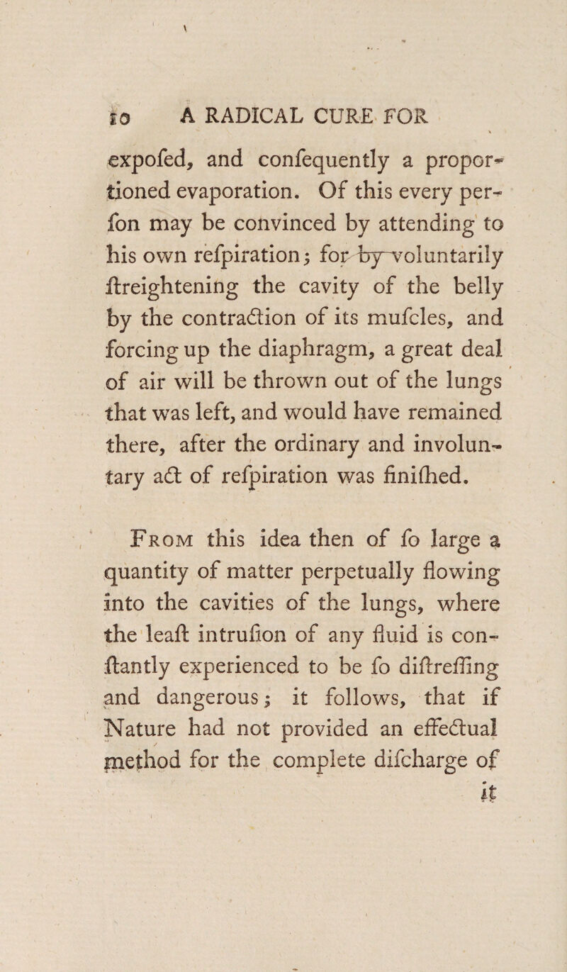 expofed, and confequently a proper^ tioned evaporation. Of this every per- fon may be convinced by attending to his own refpiration; for bjrvoluntarily Heightening the cavity of the belly by the contraction of its mufcles, and forcing up the diaphragm, a great deal of air will be thrown out of the lungs that was left, and would have remained there, after the ordinary and involun¬ tary aCt of refpiration was finiflied. From this idea then of fo large a quantity of matter perpetually flowing into the cavities of the lungs, where the leaf! intrufion of any fluid is con- ftantly experienced to be fo diffreffing and dangerous; it follows, that if Nature had not provided an effectual inethod for the complete difeharge of