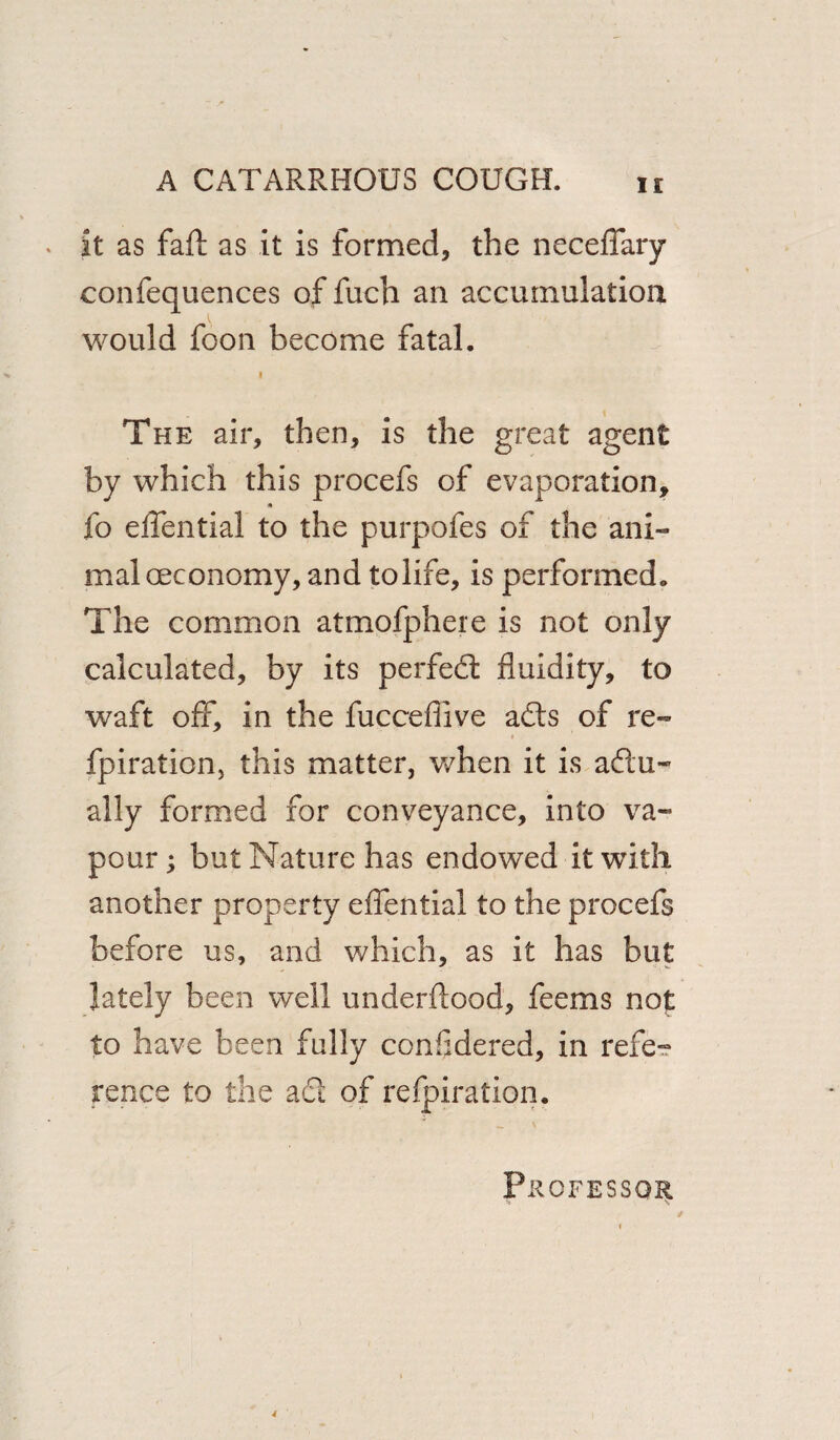 It as fall as it is formed, the neceffary confequences of fuch an accumulation would foon become fatal. i The air, then, is the great agent by which this procefs of evaporation, fo effential to the purpofes of the ani¬ mal oeconomy, and tolife, is performed. The common atmofphere is not only calculated, by its perfect fluidity, to waft off, in the fucceflive ads of re- t fpiration, this matter, when it is aftu- ally formed for conveyance, into va¬ pour; but Nature has endowed it with another property effential to the procefs before us, and which, as it has but lately been well underftood, feems no£ to have been fully confidered, in refe¬ rence to the ad of refpiration. Professor