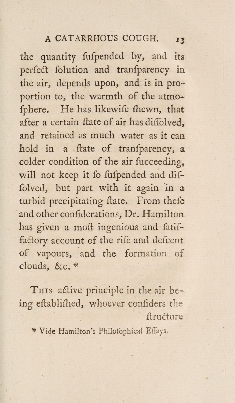 the quantity fufpended by, and its perfed folution and tranfparency in the air, depends upon, and is in pro¬ portion to, the warmth of the atmo- fphere. He has likewife fhewn, that after a certain ftate of air has diftblved, and retained as much water as it can hold in a ftate of tranfparency, a colder condition of the air fucceeding, will not keep it fo fufpended and dif- folved, but part with it again in a turbid precipitating ftate. From thefe and other confiderations. Dr. Hamilton has given a moft ingenious and fatif- fadory account of the rife and defcent of vapours, and the formation of clouds, &c. * This adive principle in the air be¬ ing eftabliftied, whoever confiders the ft rod ure % Vide Hamilton’s Phiiofophical Eflays,