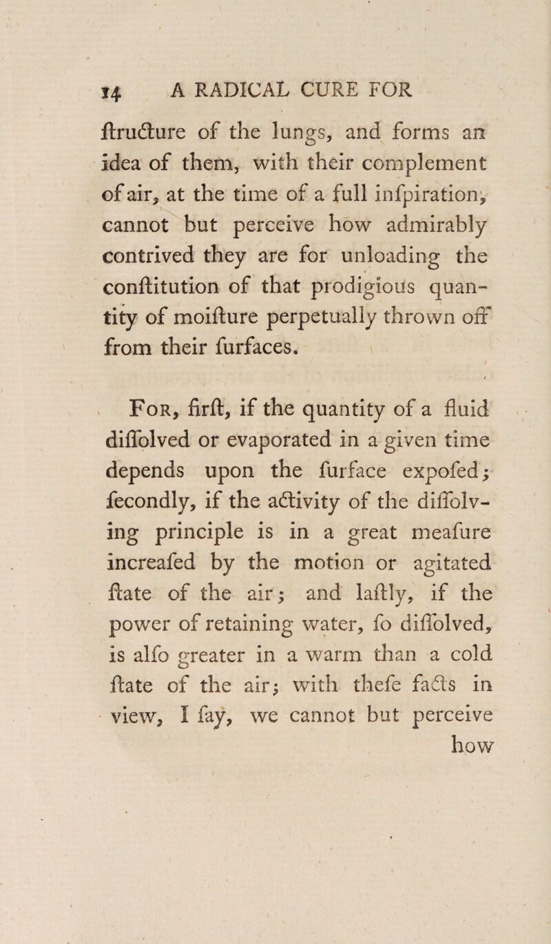 flrudure of the lungs, and forms an idea of them, with their complement of air, at the time of a full infpiration, cannot but perceive how admirably contrived they are for unloading the conftitution of that prodigious quan¬ tity of moifture perpetually thrown off from their furfaces. i i t For, firft, if the quantity of a fluid diflblved or evaporated In a given time depends upon the furface expofed; fecondly, if the activity of the diflblv- ing principle is in a great meafure increafed by the motion or agitated date of the air; and laflly, if the power of retaining water, fo diflblved, is alfo greater In a warm than a cold ftate of the air; with thefe fads in view, I fay, we cannot but perceive how