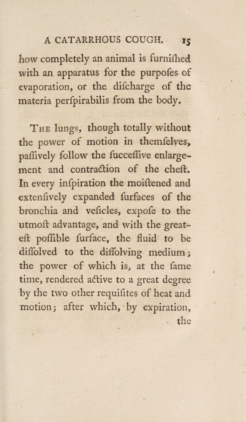 how completely an animal is furnifhed with an apparatus for the purpofes of evaporation, or the difcharge of the materia perfpirabilis from the body. The lungs, though totally without the power of motion in themfelyes, paffively follow the fucceflive enlarge¬ ment and contraction of the cheft. In every infpiration the moiftened and extenfively expanded furfaces of the bronchia and veftcles, exp.ofe to the utmoft advantage, and with the great- eft poflible furface, the fluid to be diflblved to the diflblving medium; the power of which is, at the fame time, rendered aCtive to a great degree by the two other requifttes of heat and motion; after which, by expiration, •. the