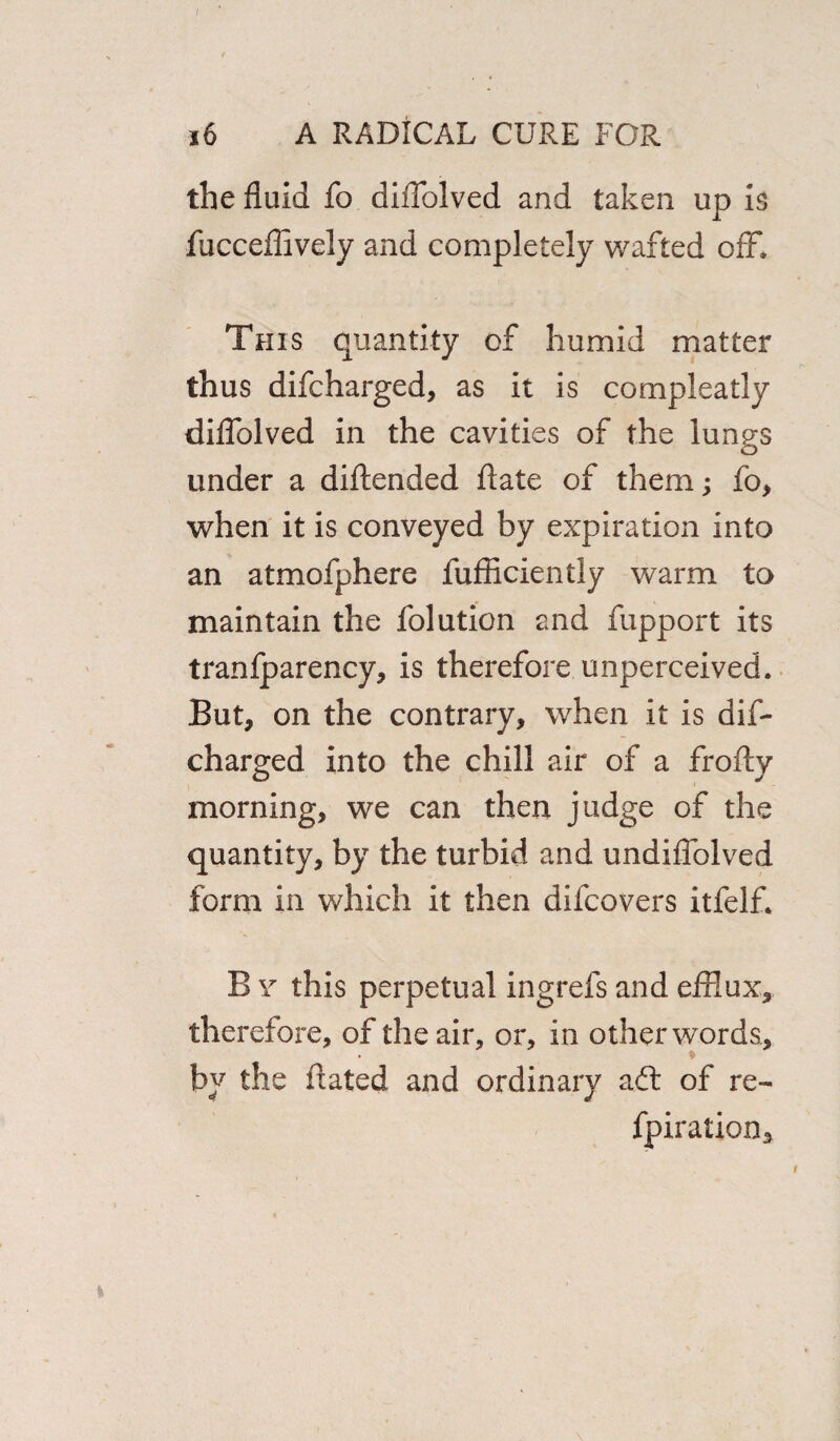 / j6 a radical cure for the fluid fo diflolved and taken up is fucceflively and completely wafted off. This quantity of humid matter thus difcharged, as it is compleatly diflolved in the cavities of the lungs under a diftended ftate of them; fo, when it is conveyed by expiration into an atmofphere fufRciently warm to maintain the folution and fupport its tranfparency, is therefore unperceived. But, on the contrary, when it is dif¬ charged into the chill air of a froftv morning, we can then judge of the quantity, by the turbid and undiffolved form in which it then difcovers itfelff B \r this perpetual ingrefs and efflux, therefore, of the air, or, in other words, . * by the dated and ordinary aft of re- fpiration.