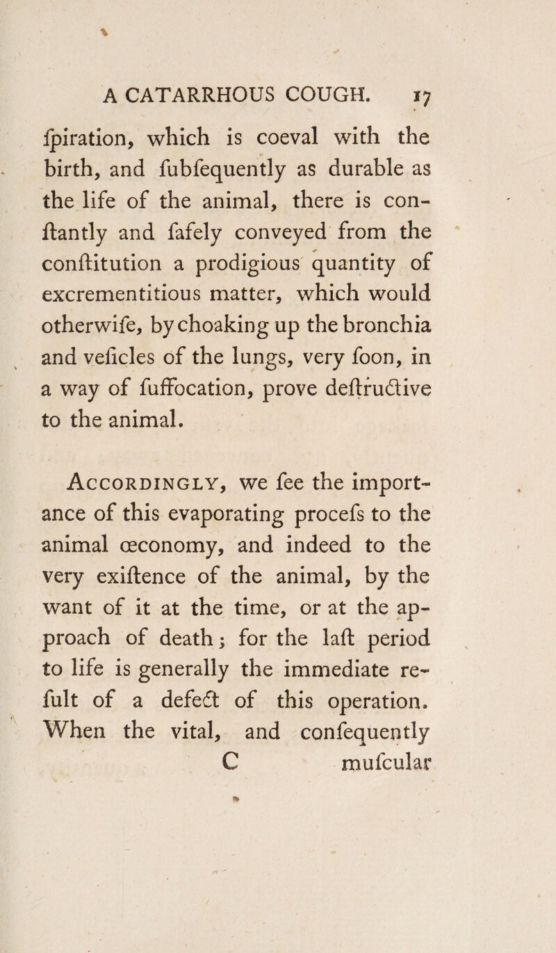 Ipiration, which is coeval with the birth, and fubfequently as durable as the life of the animal, there is con- ftantly and fafely conveyed from the conftitution a prodigious quantity of excrementitious matter, which would otherwife, by choaking up the bronchia and veficles of the lungs, very foon, in a way of fuffocation, prove deflrudive to the animal. Accordingly, we fee the import¬ ance of this evaporating procefs to the animal ceconomy, and indeed to the very exiftence of the animal, by the want of it at the time, or at the ap¬ proach of death; for the laft period to life is generally the immediate re- fult of a defeft of this operation. When the vital, and confequently C mufcular