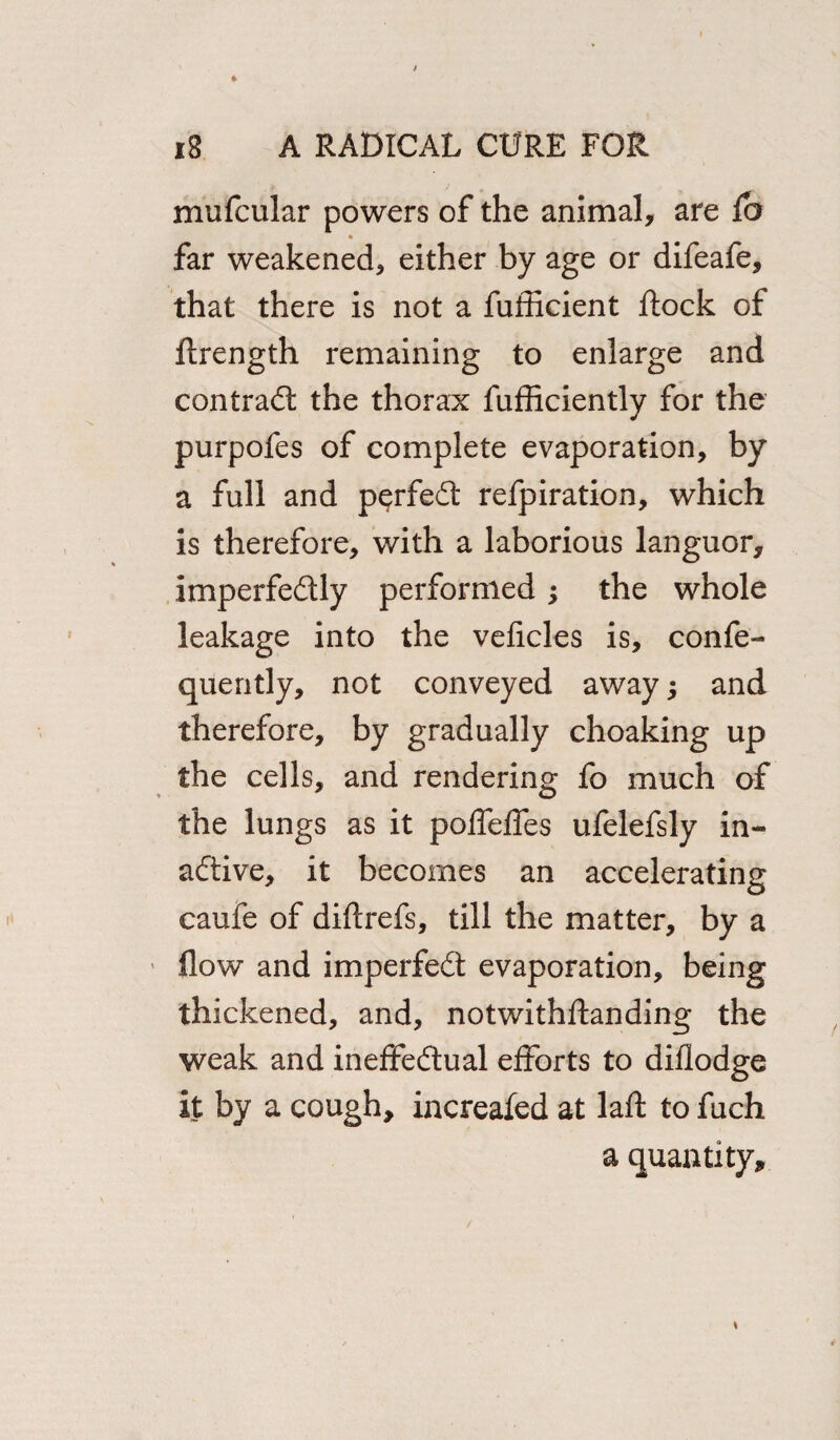 * mufcular powers of the animal, are lb far weakened, either by age or difeafe, that there is not a fufficient flock of llrength remaining to enlarge and contrail the thorax fufficiently for the purpofes of complete evaporation, by a full and p^rfeCt refpiration, which is therefore, with a laborious languor, imperfectly performed ; the whole leakage into the veficles is, confe- quently, not conveyed away; and therefore, by gradually choaking up the cells, and rendering fo much of the lungs as it poffeffes ufelefsly in¬ active, it becomes an accelerating caufe of diltrefs, till the matter, by a flow and imperfeCt evaporation, being thickened, and, notwithftanding the weak and ineffectual efforts to diflodge it by a cough, increafed at lall to fuch a quantity. * /