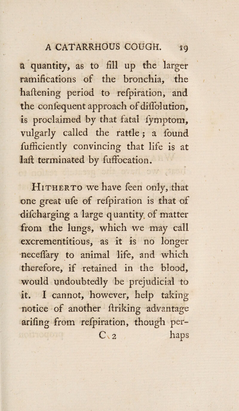 a quantity, as to fill up the larger ramifications of the bronchia, the haftening period to refpiration, and the confequent approach of diflolution, is proclaimed by that fatal fyrpptom, vulgarly called the rattle a found fufficiently convincing that life is at laft terminated by fuffocation. * Hitherto we have feen onlv, that one great ufe of refpiration is that of difcharging a large quantity of matter from the lungs, which we may call excrementitious, as it is no longer neceffary to animal life, and which therefore, if retained in the blood, would undoubtedly be prejudicial to it. I cannot, however, help taking notice of another ftriking advantage arifing from refpiration, though per- C\ 2 haps