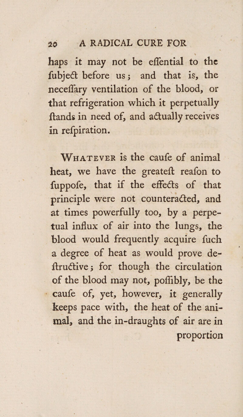 haps it may not be eflential to the fubjedt before us; and that is, the neceflary ventilation of the blood, or that refrigeration which it perpetually Hands in need of, and actually receives in refpiration. Whatever is the caufe of animal heat, we have the greateft reafon to fuppole, that if the effects of that principle were not counteracted, and at times powerfully too, by a perpe¬ tual influx of air into the lungs, the blood would frequently acquire fuch a degree of heat as would prove de- ftrudtive; for though the circulation of the blood may not, poflibly, be the caufe of, yet, however, it generally keeps pace with, the heat of the ani¬ mal, and the in-draughts of air are in proportion