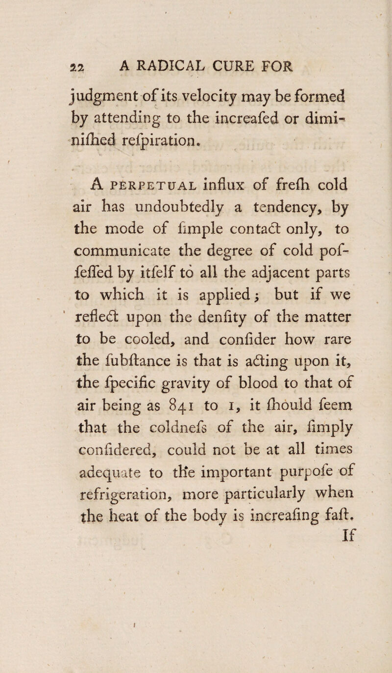 judgment of its velocity may be formed by attending to the increafed or dimi- niflied refpiration. A perpetual influx of frefh cold air has undoubtedly a tendency, by the mode of Ample contact only, to communicate the degree of cold pof- fefled by itfelf to all the adjacent parts to which it is applied; but if we refled; upon the denfity of the matter to be cooled, and confider how rare the fubftance is that is ading upon it, the fpecific gravity of blood to that of air being as 841 to 1, it fhould feem that the coldnefs of the air. Amply confldered, could not be at all times adequate to the important purpofe of refrigeration, more particularly when the heat of the body is increaflng faft. If 1
