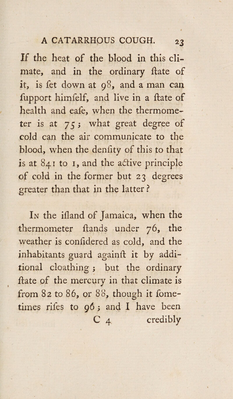 If the heat of the blood in this cli¬ mate, and in the ordinary ftate of it, is fet down at 98, and a man can fupport himfelf, and live in a ftate of health and eafe, when the thermome¬ ter is at 75; what great degree of cold can the air communicate to the blood, when the denfity of this to that is at 841 to 1, and the adive principle of cold in the former but 23 degrees greater than that in the latter ? In the ifland of Jamaica, when the thermometer ftands under 76, the weather is confidered as cold, and the inhabitants guard againft it by addi¬ tional cioathing ; but the ordinary ftate of the mercury in that climate is from 82 to 86, or 88, though it fome- times rifes to 96; and I have been C 4 credibly