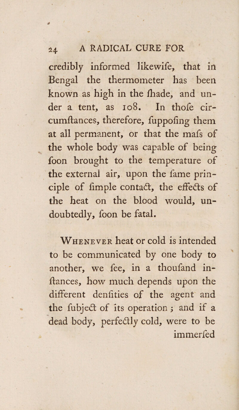 credibly informed likewife, that in Bengal the thermometer has been known as high in the fhade, and un¬ der a tent, as 108. In thofe cir- cumftances, therefore, fuppofing them at all permanent, or that the mafs of the whole body was capable of being foon brought to the temperature of the external air, upon the fame prin¬ ciple of fimple con tad:, the effeds of the heat on the blood would, un¬ doubtedly, foon be fatal. Whenever heat or cold is intended to be communicated by one body to another, we fee, in a thoufand in- ftances, how much depends upon the different denfities of the agent and the fubjed of its operation ; and if a dead body, perfedly cold, were to be immerfed