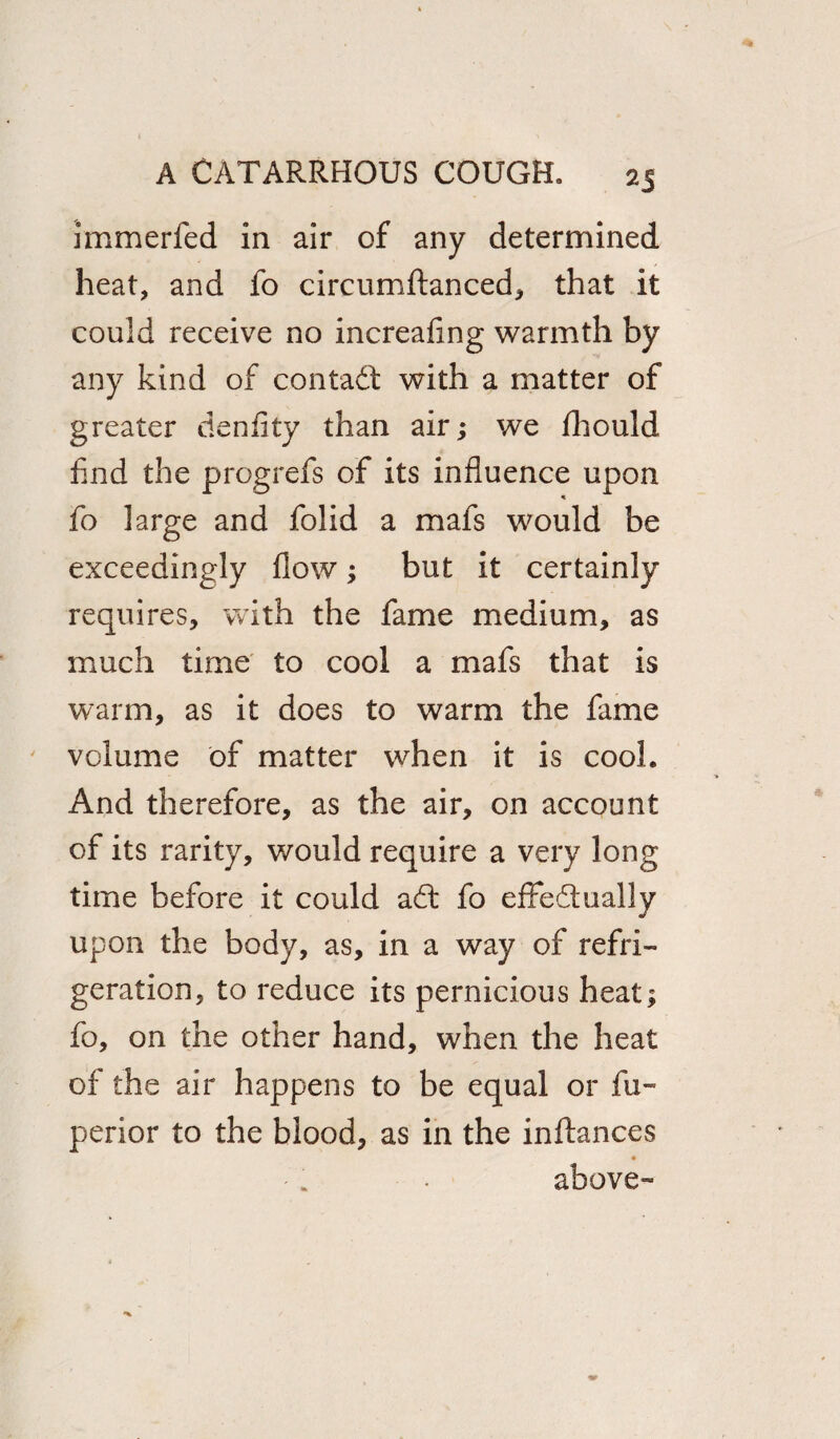 2J immerfed in air of any determined heat, and fo circumflanced, that it could receive no increasing warmth by any kind of contact with a matter of greater denfity than air; we Should find the progrefs of its influence upon fo large and folid a mafs would be exceedingly flow; but it certainly requires, with the fame medium, as much time to cool a mafs that is warm, as it does to warm the fame volume of matter when it is cool. And therefore, as the air, on account of its rarity, would require a very long time before it could adl fo effe&ually upon the body, as, in a way of refri¬ geration, to reduce its pernicious heat; fo, on the other hand, when the heat of the air happens to be equal or Su¬ perior to the blood, as in the inflances above-