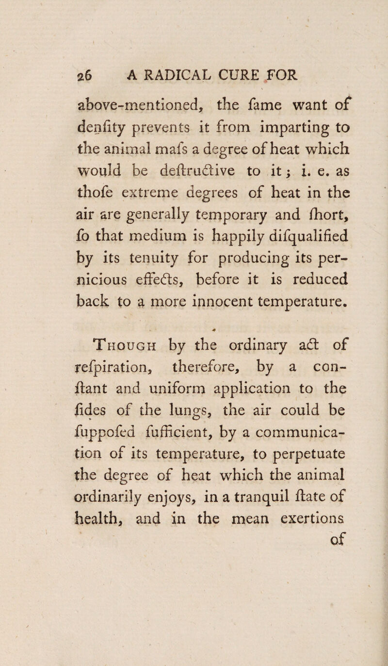 above-mentioned, the fame want of denfty prevents it from imparting to the animal mafs a degree of heat which would be deftrudtive to it; i. e. as thofe extreme degrees of heat in the air are generally temporary and fhort, fo that medium is happily difqualified by its tenuity for producing its per¬ nicious effefts, before it is reduced back to a more innocent temperature. * Though by the ordinary adt of refpiration, therefore, by a con- ftant and uniform application to the fides of the lungs, the air could be fuppofed fufficient, by a communica¬ tion of its temperature, to perpetuate the degree of heat which the animal ordinarily enjoys, in a tranquil ftate of health, and in the mean exertions of