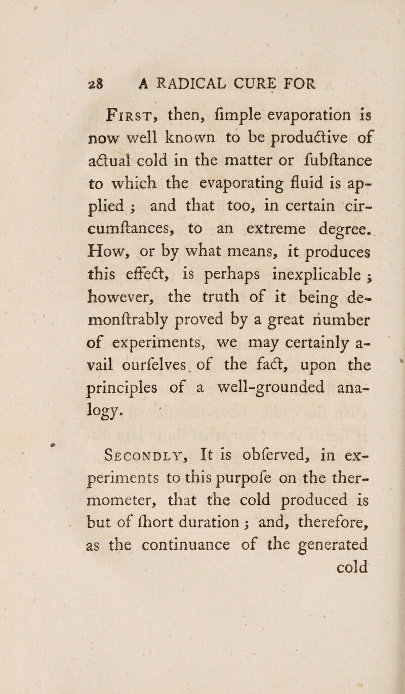 First, then, Ample evaporation is now v/ell known to be productive of actual cold in the matter or fubftance to which the evaporating fluid is ap¬ plied ; and that too, in certain cir- cumftances, to an extreme degree. How, or by what means, it produces this effect, is perhaps inexplicable ; however, the truth of it being de¬ mon ilrably proved by a great number of experiments, we may certainly a- vail ourfelves. of the fact, upon the principles of a well-grounded ana- logy. Secondly, It is obferved, in ex¬ periments to this purpofe on the ther¬ mometer, that the cold produced is but of fhort duration ; and, therefore, as the continuance of the generated cold