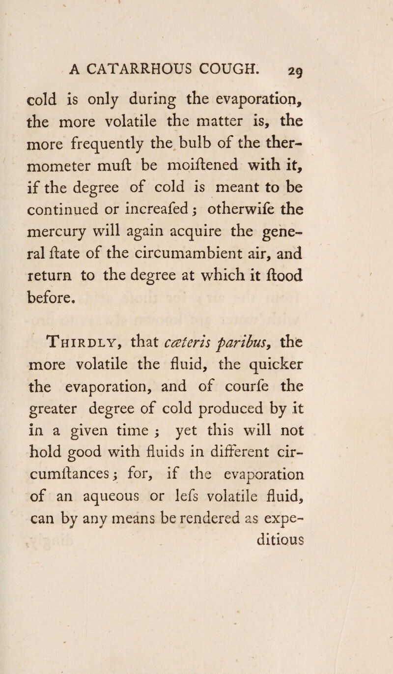 cold is only during the evaporation, the more volatile the matter is, the more frequently the bulb of the ther¬ mometer muft be moiftened with it, if the degree of cold is meant to be continued or increafed; otherwife the mercury will again acquire the gene¬ ral ftate of the circumambient air, and return to the degree at which it flood before. Thirdly, that cceteris paribus9 the more volatile the fluid, the quicker the evaporation, and of courfe the greater degree of cold produced by it in a given time ; yet this will not hold good with fluids in different cir- cumftances 3 for, if the evaporation of an aqueous or lefs volatile fluid, can by any means be rendered as expe¬ ditious