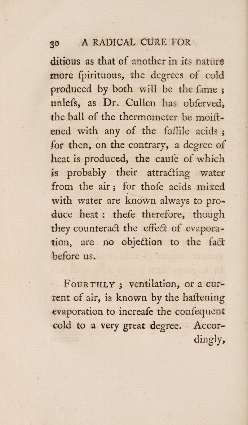 ditious as that of another in its nature more fpirituous, the degrees of cold produced by both will be the fame $ unlefs, as Dr. Cullen has obferved, the ball of the thermometer be moift- ened with any of the foffile acids ; for then, on the contrary, a degree of heat is produced, the caufe of which is probably their attracting water from the air; for thofe acids mixed with water are known always to pro¬ duce heat : thefe therefore, though they counteract the effeCt of evapora¬ tion, are no objection to the faCt before us. Fourthly $ ventilation, or a cur¬ rent of air, is known by the haftening evaporation to increafe the confequent cold to a very great degree. Accor¬ dingly,