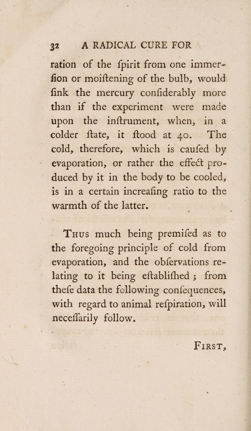 ration of the fpirit from one immer* iion or moiftening of the bulb, would fink the mercury confiderably more than if the experiment were made upon the inftrument, when, in a colder flate, it flood at 40. The cold, therefore, which is caufed by evaporation, or rather the effect pro¬ duced by it in the body to be cooled, is in a certain increafing ratio to the warmth of the latter. * Thus much being premifed as to the foregoing principle of cold from evaporation, and the obfervations re¬ lating to it being eflablifhed ; from thefe data the following confequences, with regard to animal refpiration, will neceffarily follow.