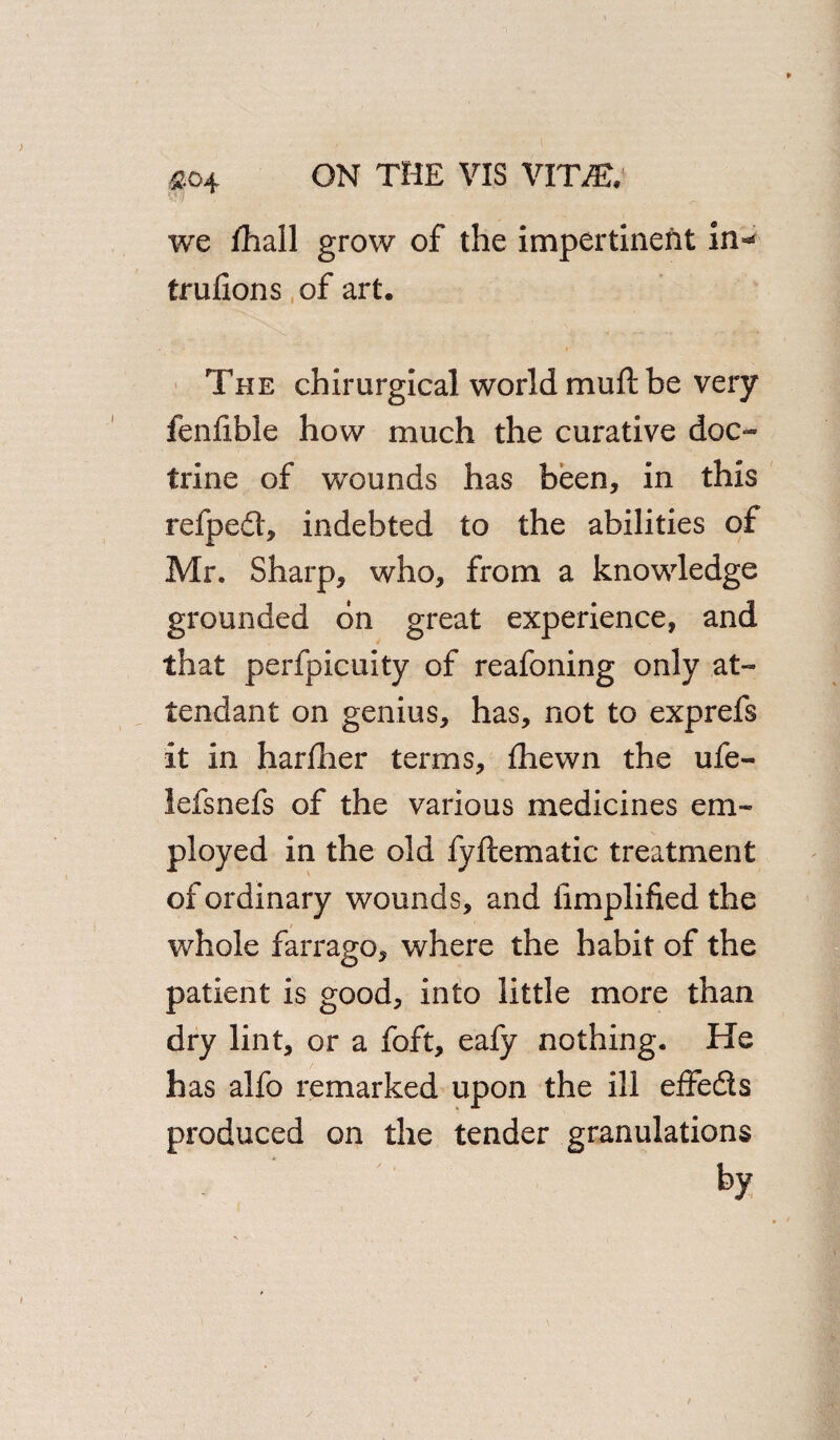 &04 we fjhall grow of the impertinent in- trufions of art. The chirurgical world muft be very fenlible how much the curative doc¬ trine of wounds has been, in this refpedl, indebted to the abilities of Mr. Sharp, who, from a knowledge grounded bn great experience, and that perfpicuity of reafoning only at¬ tendant on genius, has, not to exprefs it in hardier terms, fhewn the ufe- lefsnefs of the various medicines em¬ ployed in the old fyftematic treatment of ordinary wounds, and Amplified the whole farrago, where the habit of the patient is good, into little more than dry lint, or a foft, eafy nothing. He has alfo remarked upon the ill effedts produced on the tender granulations