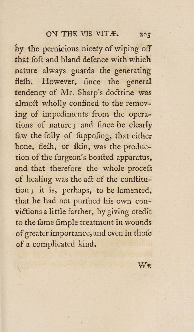 by the pernicious nicety of wiping off that foft and bland defence with which nature always guards the generating flefh. However, fince the general tendency of Mr. Sharp's dodtrine was almoii wholly confined to the remov¬ ing of impediments from the opera¬ tions of nature 5 and lince he clearly faw the folly of fuppofing, that either bone, flefh, or fkin, was the produc¬ tion of the furgeon’s boafted apparatus, and that therefore the whole procefs of healing was the adt of the conftitu- tion; it is, perhaps, to be lamented, that he had not purfued his own con¬ victions a little farther, by giving credit to the fame fimple treatment in wounds of greater importance, and even in thofe of a complicated kind.