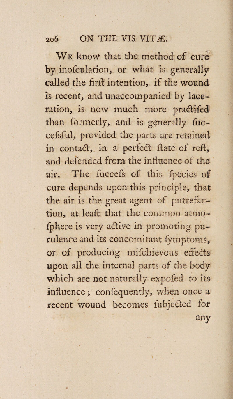 We know that the method of cure by inofculation, or what is generally called the firft intention, if the wound is recent, and unaccompanied by lace¬ ration, is now much more pradifed than formerly, and is generally fuc- cefsful, provided the parts are retained in contact, in a perfect ftate of reft, and defended from the influence of the air. The fuccefs of this fpecies of cure depends upon this principle, that the air is the great agent of putrefac¬ tion, at leaft that the common atmo- fphere is very adive in promoting pu- rulence and its concomitant fymptoms, or of producing mifchievous effects upon all the internal parts of the body which are not naturally expofed to its influence; confequently, when once a recent wound becomes fubjeded for any