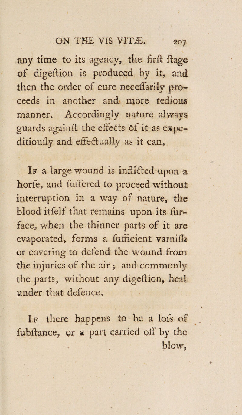 any time to its agency, the fir ft ftage of digeftion is produced by it, and then the order of cure neceflarily pro¬ ceeds in another and more tedious manner. Accordingly nature always guards againft the effects of it as expe- ditioufly and effedually as it can, ' ~ ■ ' l • ' s If a large wound is inflided upon a horfe, and fuffered to proceed without interruption in a way of nature, the blood itfelf that remains upon its fur- face, when the thinner parts of it are evaporated, forms a fufncient varnifta or covering to defend the wound from the injuries of the air; and commonly the parts, without any digeftion, heal under that defence. If there happens to be a lofs of fubftance, or a part carried off by the blow.
