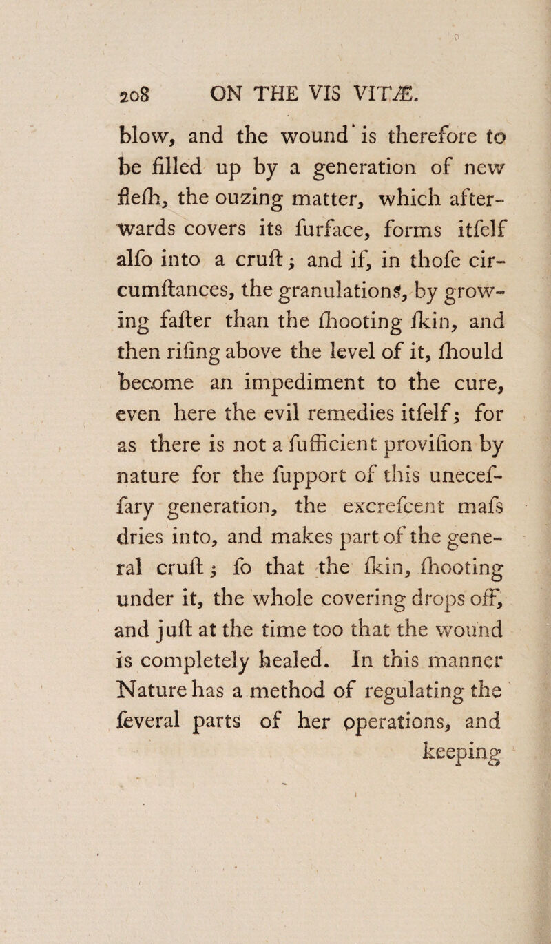 blow, and the wound * is therefore to be filled up by a generation of new fiefh, the ouzing matter, which after¬ wards covers its furface, forms itfelf alfo into a cruft; and if, in thofe cir- cumftances, the granulations, by grow¬ ing fafter than the fhooting fkin, and then rifing above the level of it, fhould become an impediment to the cure, even here the evil remedies itfelf; for as there is not a fufficient provifion by nature for the fupport of this unecef- fary generation, the excrefcent mafs dries into, and makes part of the gene¬ ral cruft ^ fo that the fkin, fhooting under it, the whole covering drops off, and juft at the time too that the wound is completely healed. In this manner Nature has a method of regulating the feveral parts of her operations, and keeping