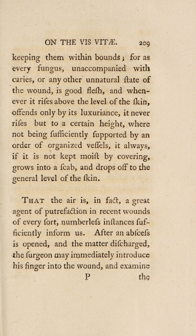 2G9 keeping them within bounds; for as every fungus, unaccompanied with caries, or any other unnatural hate of the wound, is good flefh, and when¬ ever it rifes above the level of the fkin, offends only by its luxuriance, it never rifes but to a certain height, where not being fufHciently fupported by an order of organized veffels, it always, if it is not kept moift by covering, grows into a fcab, and drops off to the general level of the fkin. o That the air is, in faff, a great agent of putrefa&ion in recent wounds of every fort, numberlefs infcances fuf- ficiently inform us. After an ablcefs is opened, and the matter difcharged, the furgeon may immediately introduce his finger into the wound, and examine P the