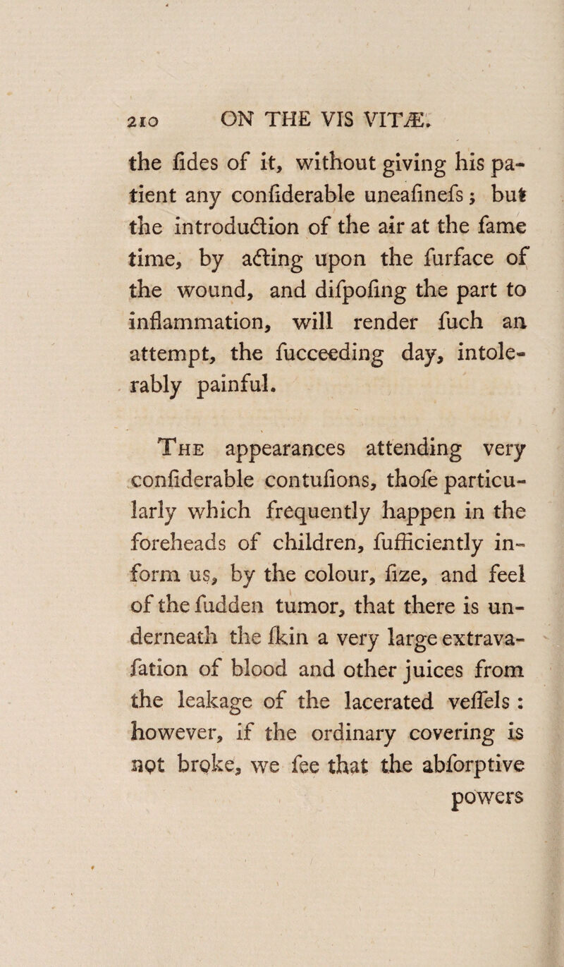the fides of it, without giving his pa¬ tient any confiderable uneafinefs; but the introduction of the air at the fame time, by afting upon the furface of the wound, and difpofing the part to inflammation, will render fuch an attempt, the fucceeding day, intole¬ rably painful. The appearances attending very confiderable contufions, thofe particu¬ larly which frequently happen in the foreheads of children, fufficiently in¬ form us, by the colour, fize, and feel of the hidden tumor, that there is un¬ derneath the fkin a very large extrava- fation of blood and other juices from the leakage of the lacerated veflels : however, if the ordinary covering is not brpke, we fee that the abforptive powers