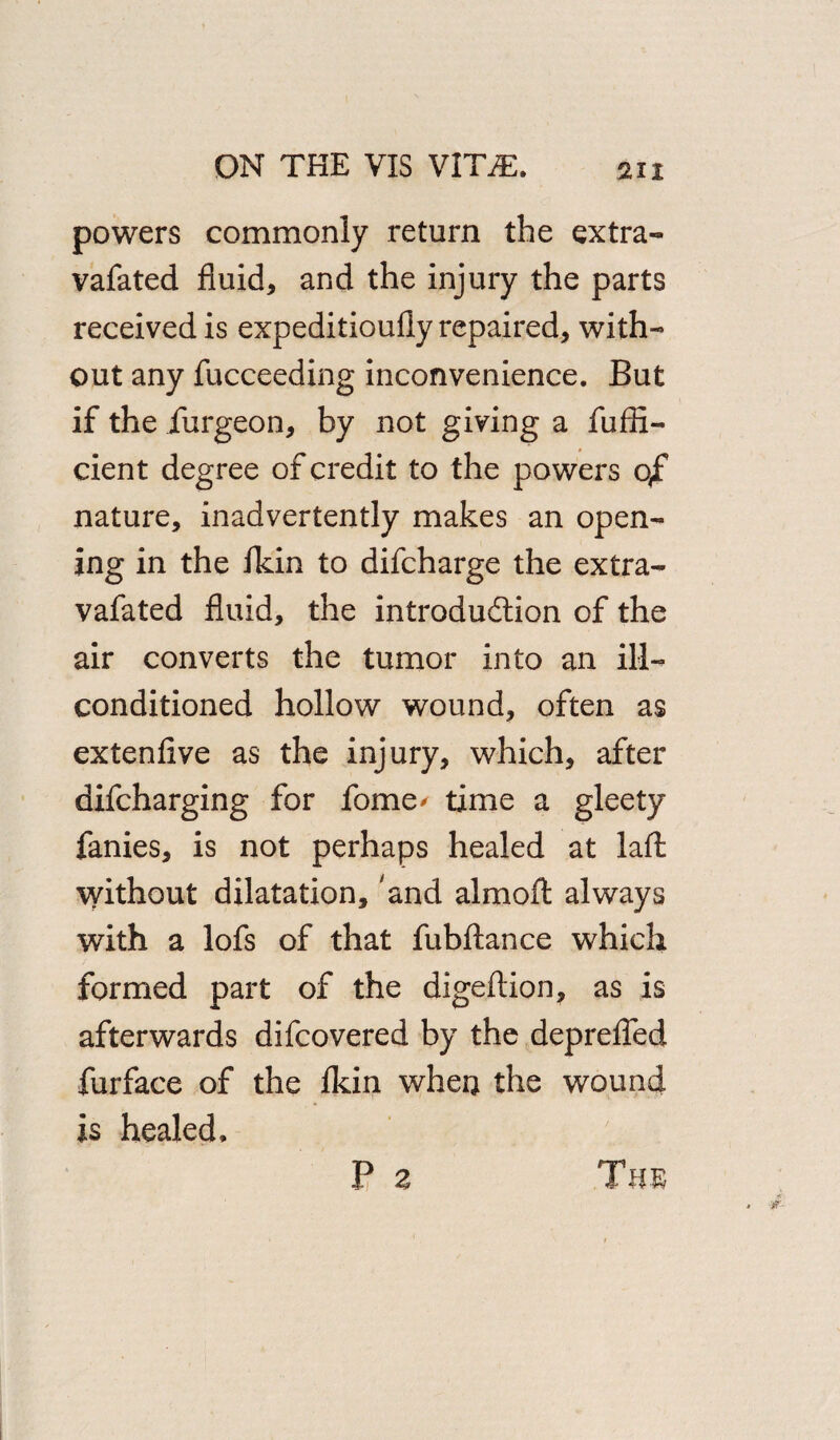 powers commonly return the extra- vafated fluid, and the injury the parts received is expeditioufly repaired, with¬ out any fucceeding inconvenience. But if the iurgeon, by not giving a fufli- cient degree of credit to the powers qf nature, inadvertently makes an open¬ ing in the fkin to difcharge the extra- vafated fluid, the introduction of the air converts the tumor into an ill- conditioned hollow wound, often as extenfive as the injury, which, after difcharging for fome* time a gleety fanies, is not perhaps healed at laft without dilatation, 'and almoft always with a lofs of that fubftance which formed part of the digeftion, as is afterwards difcovered by the deprefled furface of the fkin when the wound is healed. The