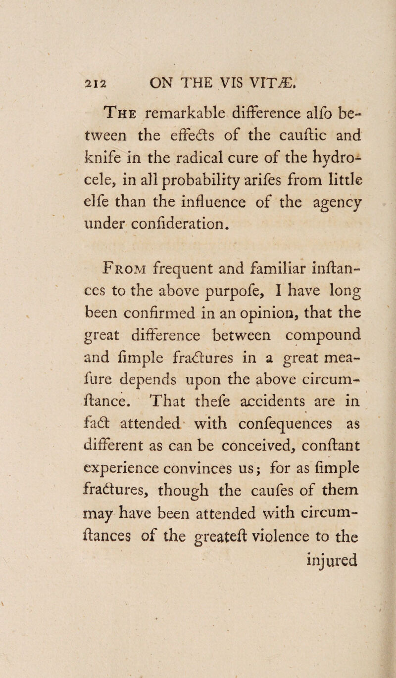 The remarkable difference alfo be¬ tween the effefts of the cauftic and knife in the radical cure of the hydros i cele* in all probability arifes from little elfe than the influence of the agency under confederation. From frequent and familiar inftan- ces to the above purpofe, I have long been confirmed in an opinion* that the great difference between compound and Ample fradures in a great mea- fure depends upon the above circum- fiance. That thele accidents are in fad attended’ with confequences as different as can be conceived* conftant experience convinces us; for as Ample fradures* though the caufes of them may have been attended with circum- fiances of the greateft violence to the injured