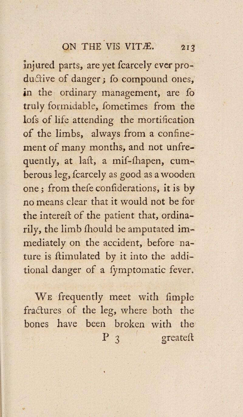 injured parts, are yet fcarcely ever pro¬ ductive of danger; fo compound ones, in the ordinary management, are fo truly formidable, fometimes from the lofs of life attending the mortification of the limbs, always from a confine¬ ment of many months, and not unfre- quently, at laft, a mif-fhapen, cum-, berous leg, fcarcely as good as a wooden one; from thefe confiderations, it is by no means clear that it would not be for the intereft of the patient that, ordina¬ rily, the limb fliould be amputated im¬ mediately on the accident, before na- ture is ftimulated by it into the addi¬ tional danger of a fymptomatic fever. We frequently meet with fimple fradlures of the leg, where both the bones have been broken with the P 3 greateft