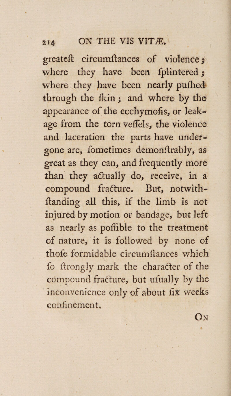 greateft circumftances of violence $ where they have been fplintered; where they have been nearly pufhed through the fkin $ and where by the appearance of the ecchymofis, or leak¬ age from the torn veflels, the violence and laceration the parts have under¬ gone are, fometimes demonftrably, as great as they can^ and frequently more than they adtually do, receive, in a compound fradture. But, notwith- ftanding all this, if the limb is not injured by motion or bandage, but left as nearly as poffible to the treatment of nature, it is followed by none of thofe formidable circumftances which fo ftrongly mark the character of the compound fradture, but ufually by the inconvenience only of about fix weeks confinement. On