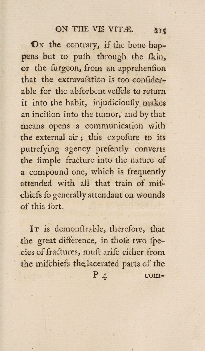 On the contrary, if the bone hap¬ pens but to pufh through the flcin, or the furgeon, from an apprehenfion that the extravafation is too confider- i * • able for the abforbent veffels to return it into the habit, injudicioufly makes an incifion into the tumor, and by that means opens a communication with the external air; this expofure to its putrefying agency prefently converts the fimple frafture into the nature of a compound one, which is frequently attended with all that train of mis¬ chiefs fo generally attendant on wounds of this fort. It is demonftrable, therefore, that the great difference, in thofe two fpe- cies of fra&ures, muft arife either from the mifchiefs the, lacerated parts of the P 4 com-