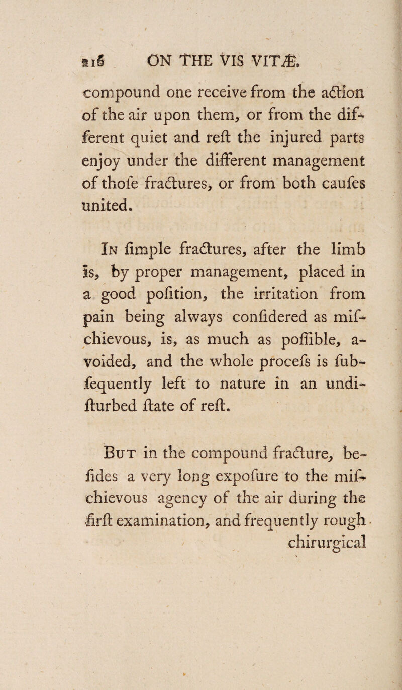 compound one receive from the adtion, of the air upon them, or from the dif¬ ferent quiet and reft the injured parts enjoy under the different management of thofe fradiures, or from both caufes united. In Ample fradiures, after the limb Is, by proper management, placed in a good pofition, the irritation from pain being always confidered as mif- chievous, is, as much as poffible, a- voided, and the whole procefs is fub- fequently left to nature in an undi- fturbed ftate of reft. But in the compound fradlure, be~ lides a very long expofure to the mif* chievous agency of the air during the firft examination, and frequently rough • chirurgical