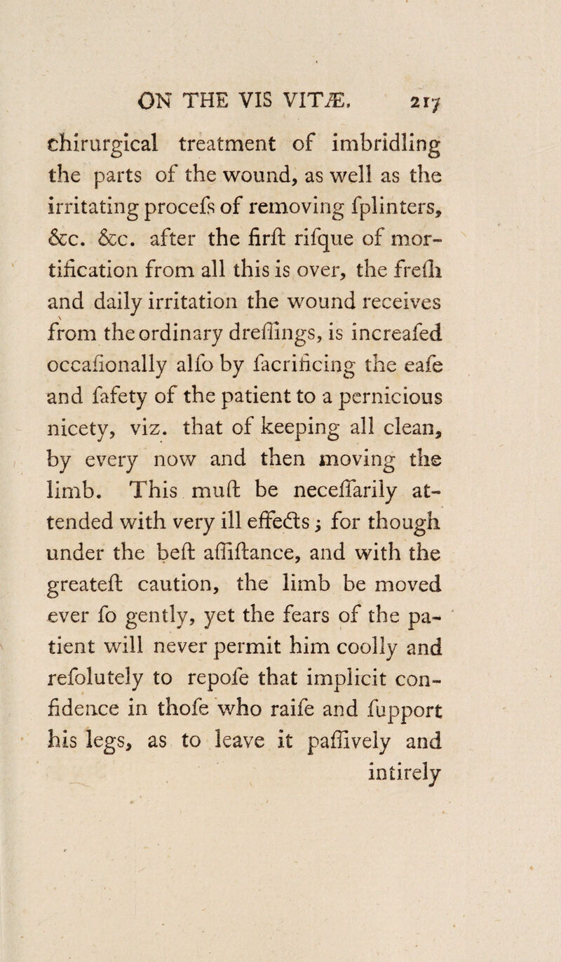 chirurgical treatment of imbridling the parts of the wound, as well as the irritating procefs of removing fplinters, &c. &c. after the firft rifque of mor¬ tification from all this is over, the frefii and daily irritation the wound receives \ from the ordinary dreffings, is increafed occafionally alfo by facrificing the eafe and fafety of the patient to a pernicious nicety, viz. that of keeping all clean, by every now and then moving the limb. This muft be necefiarily at¬ tended with very ill efifedts j for though under the belt afiiftance, and with the greateft caution, the limb be moved ever fo gently, yet the fears of the pa¬ tient will never permit him coolly and refolutely to repofe that implicit con¬ fidence in thole who raife and fupport his legs, as to leave it paffively and intirely