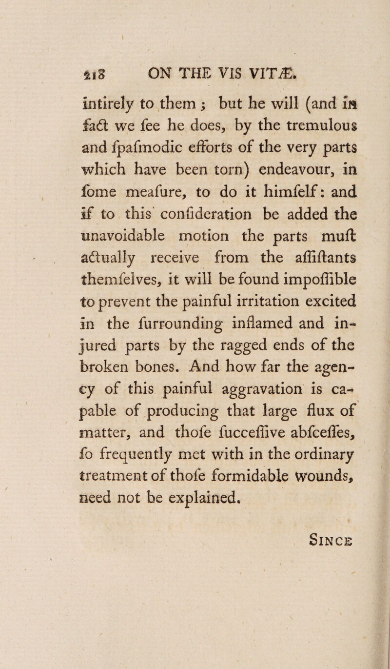 intirely to them but he will (and m fad: we fee he does, by the tremulous and fpafmodic efforts of the very parts which have been torn) endeavour, in Ibme meafure, to do it himfelf: and if to this consideration be added the unavoidable motion the parts mu ft actually receive from the affiftants themfelves, it will be found impoflible to prevent the painful irritation excited in the furrounding inflamed and in¬ jured parts by the ragged ends of the broken bones. And how far the agen¬ cy of this painful aggravation is ca- pable of producing that large flux of matter, and thofe fucceflive abfceffes, fo frequently met with in the ordinary treatment of thofe formidable wounds, need not be explained. Since