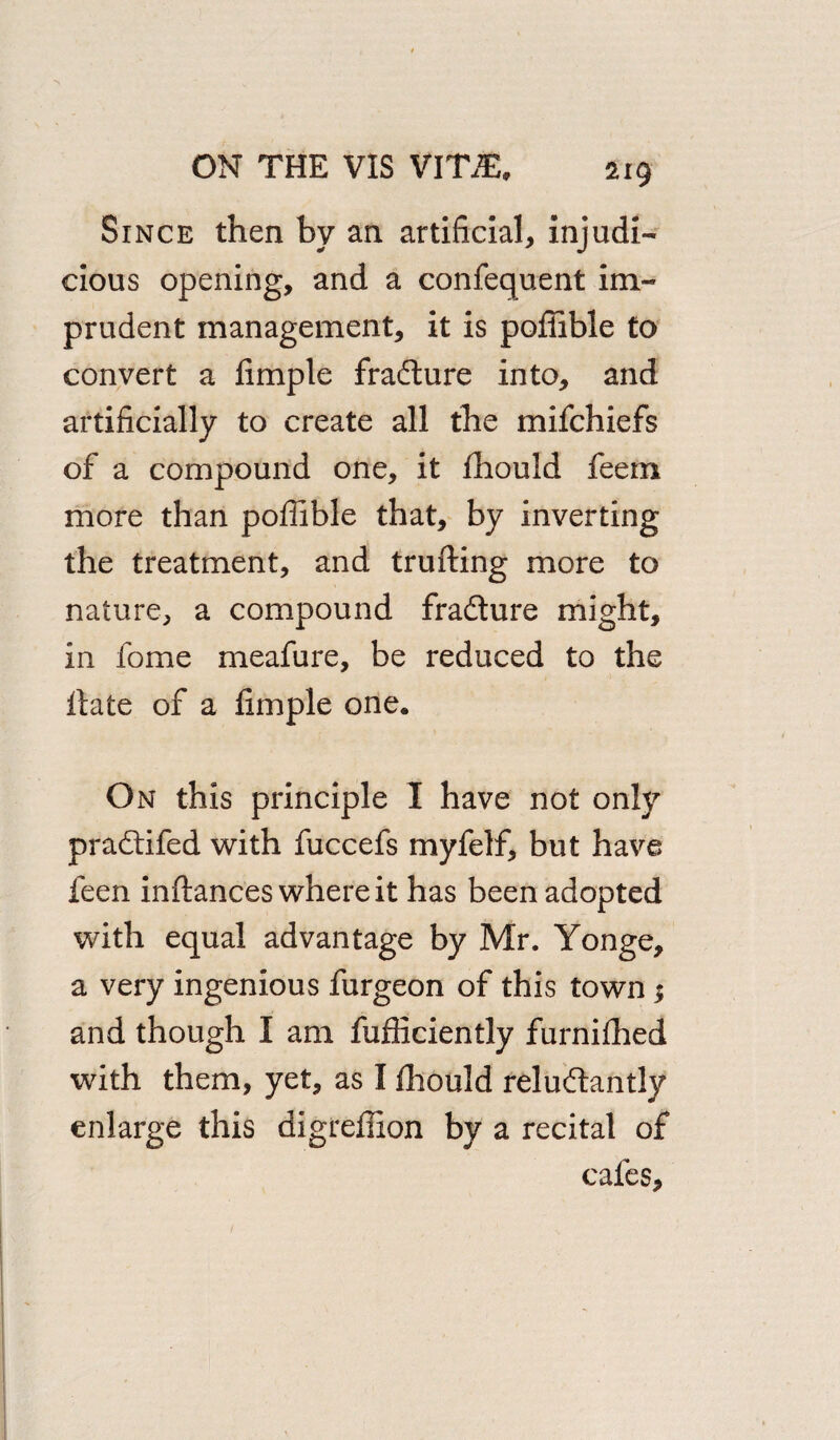 Since then by an artificial, injudi¬ cious opening, and a confequent im¬ prudent management, it is poffible to convert a fimple fradture into, and artificially to create all the mifchiefs of a compound one, it fhould feem more than poffible that, by inverting the treatment, and trufting more to nature, a compound fradture might, in fome meafure, be reduced to the ftate of a fimple one. On this principle I have not only pradtifed with fuccefs myfelf, but have feen inftances where it has been adopted with equal advantage by Mr. Yonge, a very ingenious furgeon of this town; and though I am fufficiently furniffied with them, yet, as I fhould reludlantly enlarge this digreffion by a recital of cafes.
