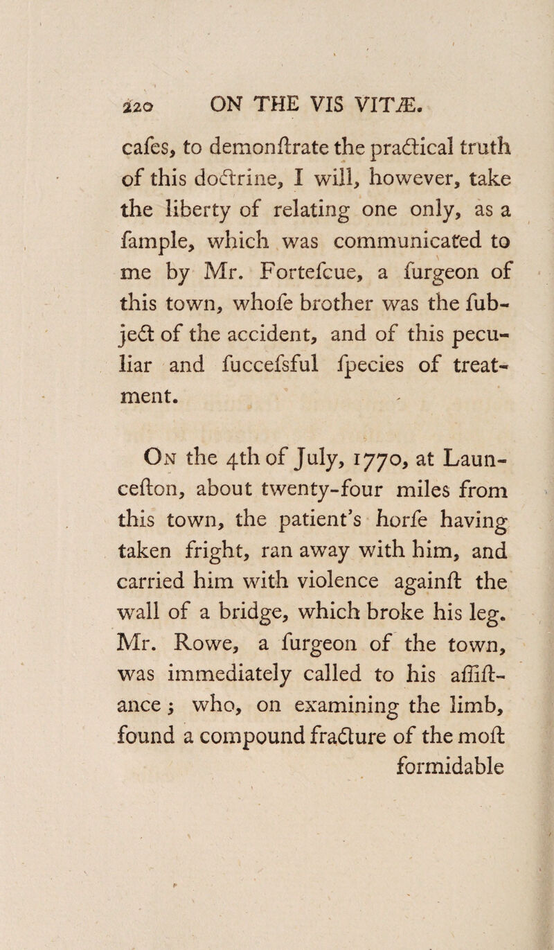 cafes, to demon (Irate the pradtical truth of this dodtrine, I will, however, take the liberty of relating one only, as a fample, which was communicated to me by Mr. Fortefcue, a furgeon of this town, whofe brother was the fub- jedt of the accident, and of this pecu¬ liar and fuccefsful fpecies of treat¬ ment. On the 4th of July, 1770, at Laun- cefton, about twenty-four miles from this town, the patient’s horfe having taken fright, ran away with him, and carried him with violence againft the wall of a bridge, which broke his leg. Mr. Rowe, a furgeon of the town, was immediately called to his affift- ance $ who, on examining the limb, found a compound fradture of the mod formidable