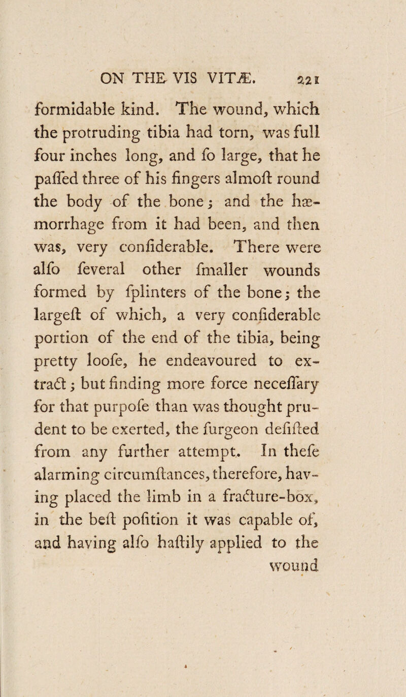 formidable kind. The wound, which the protruding tibia had torn, was full four inches long, and fo large, that he paffed three of his fingers almoft round the body of the bone; and the hae¬ morrhage from it had been, and then was, very confiderable. There were alfo feveral other fmaller wounds formed by fplinters of the bone; the largeft of which, a very confiderable portion of the end of the tibia, being pretty loofe, he endeavoured to ex¬ tract ; but finding more force necefiary for that purpofe than was thought pru¬ dent to be exerted, the furgeon defifted from any further attempt. In thefe alarming circumftances, therefore, hav¬ ing placed the limb in a fradture-box, in the belt pofition it was capable of, and having alfo haftily applied to the wound > *