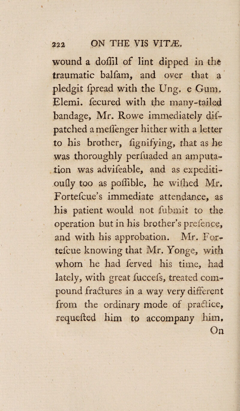 wound a doffil of lint dipped in the traumatic balfam, and over that a pledgit fpread with the Ung. e Gum. Elemi. fecured with the many-tailed bandage, Mr. Rowe immediately dif- patched a meffenger hither with a letter to his brother, fignifying, that as he was thoroughly perfuaded an amputa¬ tion was advifeable, and as expediti- oufly too as poffible, he wilhed Mr. Fortefcue’s immediate attendance, as his patient would not fubmit to the operation but in his brother’s prefence, and with his approbation. Mr. For- tefcue knowing that Mr. Yonge, with whom he had ferved his time, had lately, with great fuccefs, treated com¬ pound fradtures in a way very different from the ordinary mode of practice, requefted him to accompany him. On \
