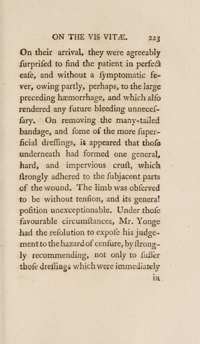 22 3 On their arrival, they were agreeably furprifed to find the patient in perfect eafe, and without a fymptomatic fe¬ ver, owing partly, perhaps, to the large preceding haemorrhage, and which alfo rendered any future bleeding unnecef- fary. On removing the many-tailed bandage, and fome of the more fuper- ficial dreffings, it appeared that thofe underneath had formed one general, hard, and impervious cruft, which ftrongly adhered to the fubjacent parts of the wound. The limb was obferved to be without tenfion, and its genera! pofition unexceptionable. Under thofe favourable circumftances, Mr. Yonge had the refolution to expofe his judge¬ ment to the hazard of cenfure, by ftrong¬ ly recommending, not only to fuffer thofe dreffings which were immediately in..
