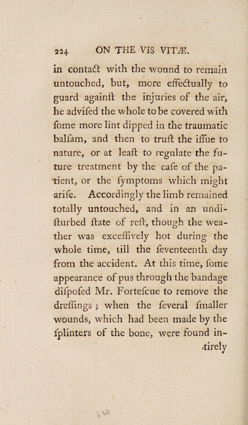 In contadt with the wound to remain untouched, but, more eftedually to guard againft the injuries of the air, he advifed the whole to be covered with fome more lint dipped in the traumatic balfam, and then to truft the iftiie to nature, or at leaf! to regulate the fu¬ ture treatment by the eafe of the pa¬ tient, or the fymptoms which might arife. Accordingly the limb remained totally untouched, and in an undi- fturbed ftate of reft, though the wea¬ ther was exceffively hot during the whole time, till the feventeenth day from the accident. At this time, fome appearance of pus through the bandage difpofed Mr. Fortefcue to remove the dreffings ; when the feveral fmaller wounds, which had been made by the fplinters of the bone, were found in- ftirely