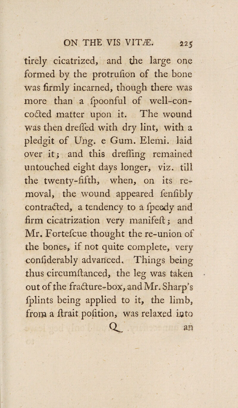 tirely cicatrized, and the large one formed by the protrufion of the bone was firmly incarned, though there was more than a fpoonful of well-con- coded matter upon it. The wound was then dreffed with dry lint, with a pledgit of Ung. e Gum. Elemi. laid over it; and this dreffing remained untouched eight days longer, viz. till the twenty-fifth, when, on its re¬ moval, the wound appeared fenfibly contraded, a tendency to a fpeedy and firm cicatrization very manifeft; and Mr. Fortefcue thought the re-union of the bones, if not quite complete, very conflderably advanced. Things being thus circumftanced, the leg was taken out of the fradure-box, and Mr. Sharp's fplints being applied to it, the limb, from a ftrait pofition, was relaxed into Q*. an