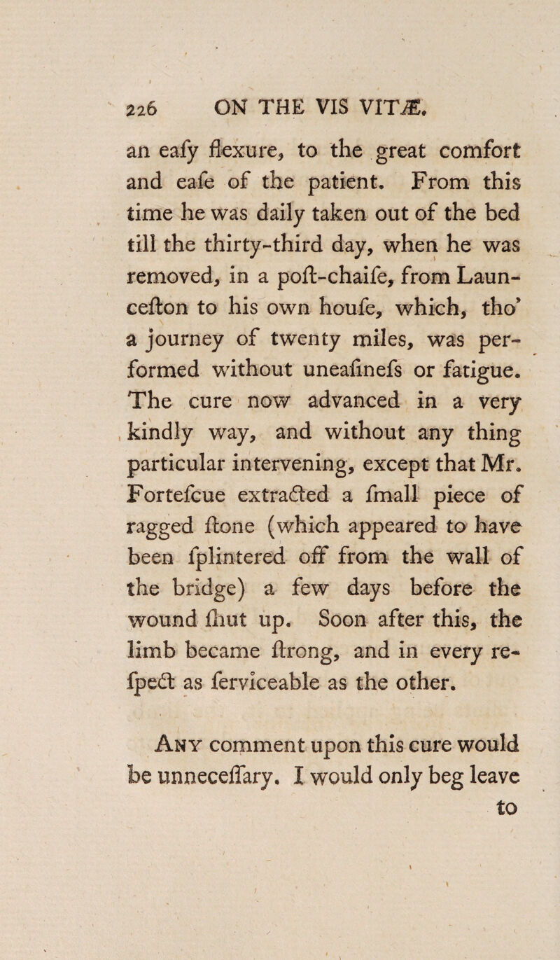 an eafy flexure, to the great comfort and eafe of the patient. From this time he was daily taken out of the bed till the thirty-third day, when he was removed, in a poft-chaife, from Laun- cefton to his own houfe, which, tho* a journey of twenty miles, was per¬ formed without uneafinefs or fatigue. The cure now advanced in a very kindly way, and without any thing particular intervening, except that Mr. Fortefcue extracted a fmall piece of ragged flone (which appeared to have been fplintered off from the wall of the bridge) a few days before the wound fliut up. Soon after this, the limb became ftrong, and in every re- fpedt as ferviceable as the other. Any comment upon this cure would be unneceflary. I would only beg leave to