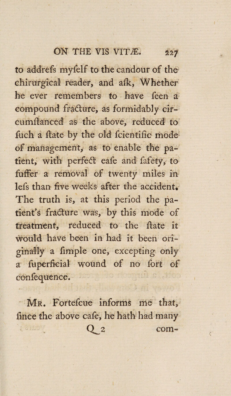 ON THE VIS VITJE. 227 to addrefs myfelf to the candour of the chirurgical reader, and afk, Whether he ever remembers to have feen a compound fracture, as formidably cir- cumftanced as the above, reduced to fuch a ftate by the old fcientific mode of management, as to enable the pa¬ tient, with perfect eafe and fafety, to fuffer a removal of twenty miles in lefs than five weeks after the accident. The truth is, at this period the pa¬ tient’s fra&ure was, by this mode of treatment, reduced to the ftate it would have been in had it been ori¬ ginally a Ample one, excepting only a fuperficial wound of no fort of confequence. Mr. Fortefcue informs me that, fince the above cafe, he hath had many Q_2 com-