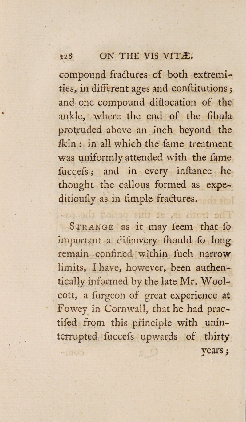 compound fractures of both extremi¬ ties, in different ages and conftitutions; and one compound diflocation of the ankle, where the end of the fibula protruded above an inch beyond the ikin : in all which the fame treatment was uniformly attended with the fame fuccefs $ and in every inftance he thought the callous formed as expe- ditioufly as in fimple fraftures. Strange as it may feem that fo important a difcovery fhould fo long remain confined within fuch narrow limits, I have, however, been authen¬ tically informed by the late Mr. Wool- cott, a furgeon of great experience at Powey in Cornwall, that he had prac- tifed from this principle with unin¬ terrupted fuccefs upwards of thirty years;