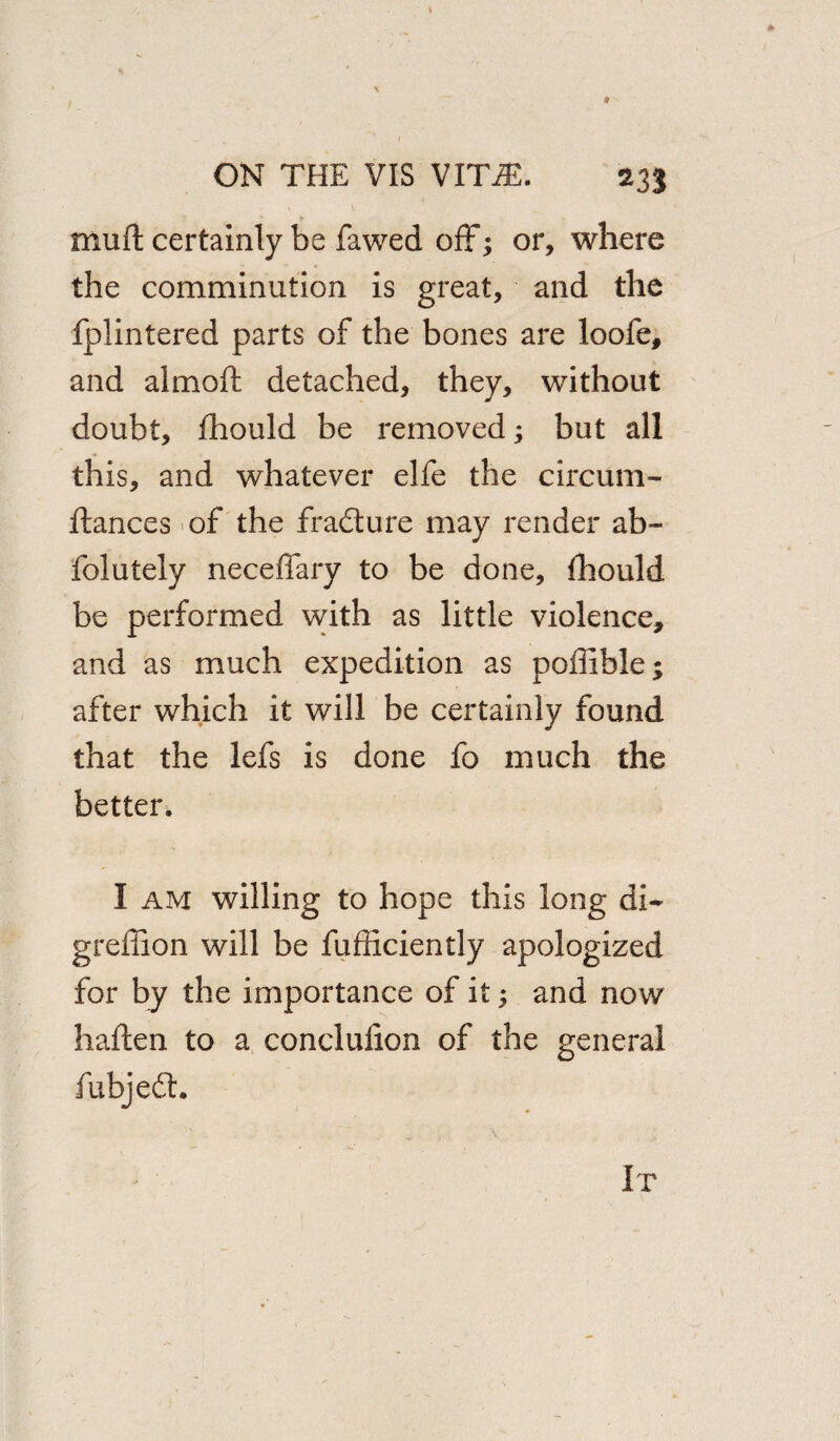 \ 9 ON THE VIS VITiE. 233 mu ft certainly be fawed off; or, where the comminution is great, and the fplintered parts of the bones are loofe, and almoft detached, they, without doubt, fhould be removed; but all this, and whatever elfe the circum- ftances of the fra&ure may render ab- folutely neceffary to be done, thould be performed with as little violence, and as much expedition as poffible; after which it will be certainly found that the lefs is done fo much the better. I am willing to hope this long di~ greffion will be fufficiently apologized for by the importance of it; and now haften to a conclufion of the general fubjedt. It