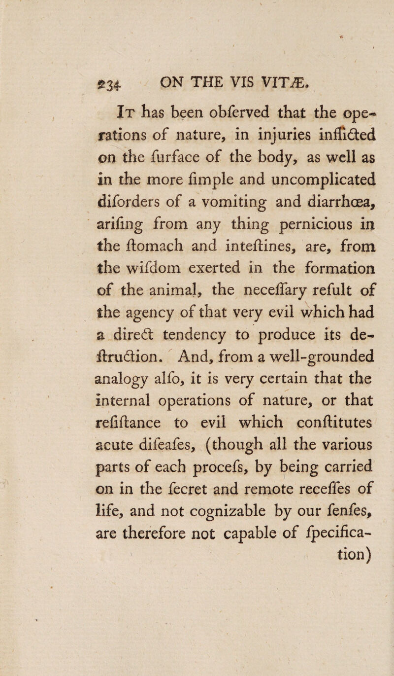 It has been obferved that the ope¬ rations of nature, in injuries inflided on the furface of the body, as well as in the more Ample and uncomplicated diforders of a vomiting and diarrhoea, arifing from any thing pernicious in the flomach and inteftines, are, from the wifdom exerted in the formation of the animal, the neceflary refult of the agency of that very evil which had a dired tendency to produce its de- ftrudion. And, from a well-grounded analogy alfo, it is very certain that the Internal operations of nature, or that refiftance to evil which conftitutes acute difeafes, (though all the various parts of each procefs, by being carried on in the fecret and remote recefles of life, and not cognizable by our fenfes, are therefore not capable of fpecifica- tion)