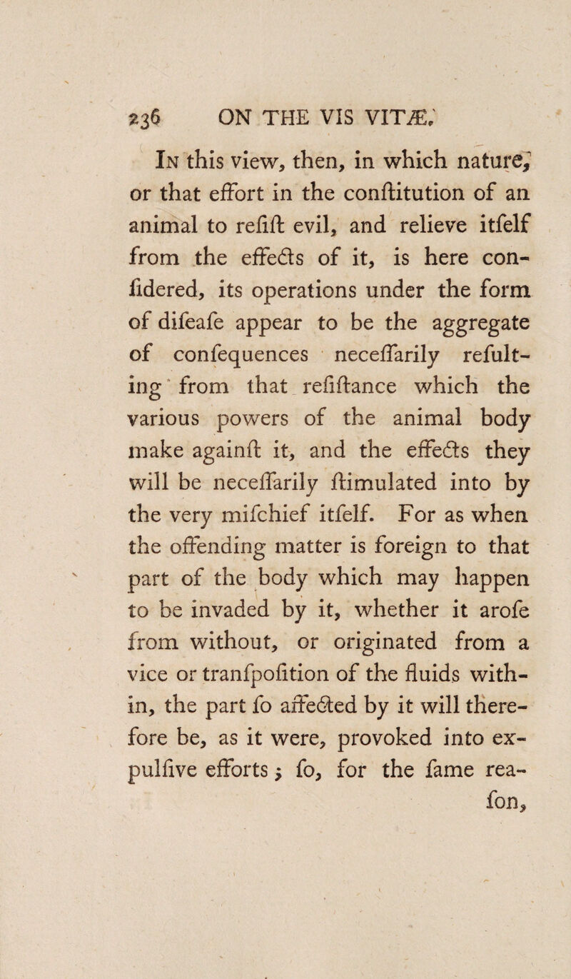 In this view, then, in which nature,' or that effort in the conftitution of an animal to refill evil, and relieve itfelf from the effeds of it, is here con- fidered, its operations under the form of difeafe appear to be the aggregate of confequences neceffarily refult- ing from that refiftance which the various powers of the animal body make againft it, and the effeds they will be neceffarily ftimulated into by the very mifchief itfelf. For as when the offending matter is foreign to that part of the body which may happen to be invaded by it, whether it arofe from without, or originated from a vice or tranfpofition of the fluids with¬ in, the part fo affeded by it will there¬ fore be, as it were, provoked into ex- pulfive efforts 5 fo, for the fame rea- fon.