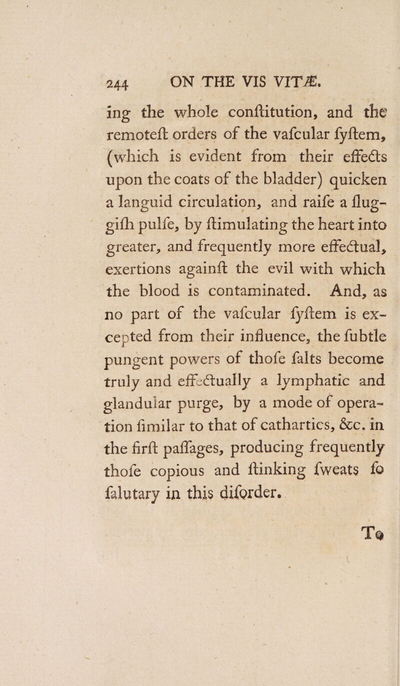 ing the whole conftitution, and the remotefl orders of the vafcular fyftem, (which is evident from their effedts upon the coats of the bladder) quicken a languid circulation, and raife a flug- gilh pulfe, by ftimulating the heart into greater, and frequently more effectual, exertions againft the evil with which the blood is contaminated. And, as no part of the vafcular fyftem is ex¬ cepted from their influence, thefubtle pungent powers of thofe falts become truly and effectually a lymphatic and glandular purge, by a mode of opera¬ tion limilar to that of cathartics, &c, in the firft paflages, producing frequently thofe copious and ftinking fweats fo falutary in this difQrder.